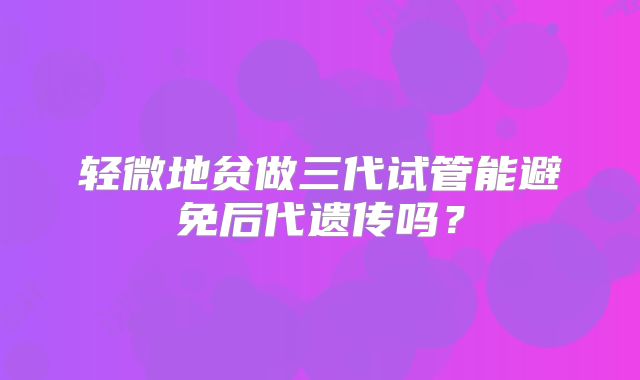 轻微地贫做三代试管能避免后代遗传吗？