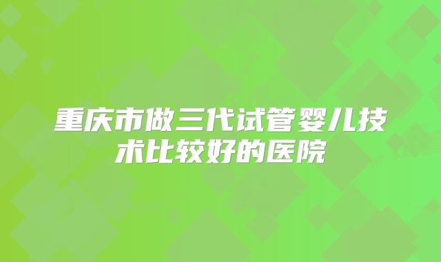 重庆市做三代试管婴儿技术比较好的医院
