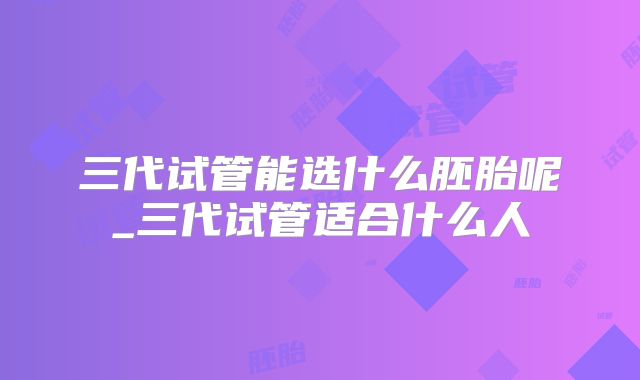 三代试管能选什么胚胎呢_三代试管适合什么人