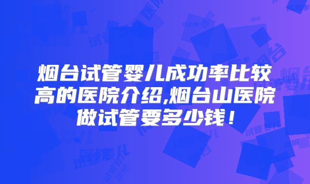 烟台试管婴儿成功率比较高的医院介绍,烟台山医院做试管要多少钱！