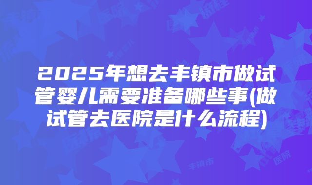2025年想去丰镇市做试管婴儿需要准备哪些事(做试管去医院是什么流程)
