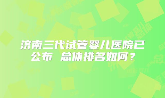 济南三代试管婴儿医院已公布 总体排名如何？