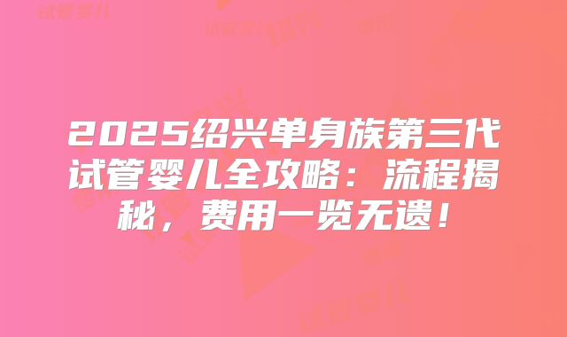 2025绍兴单身族第三代试管婴儿全攻略：流程揭秘，费用一览无遗！