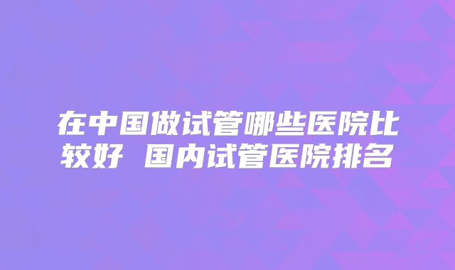 在中国做试管哪些医院比较好 国内试管医院排名