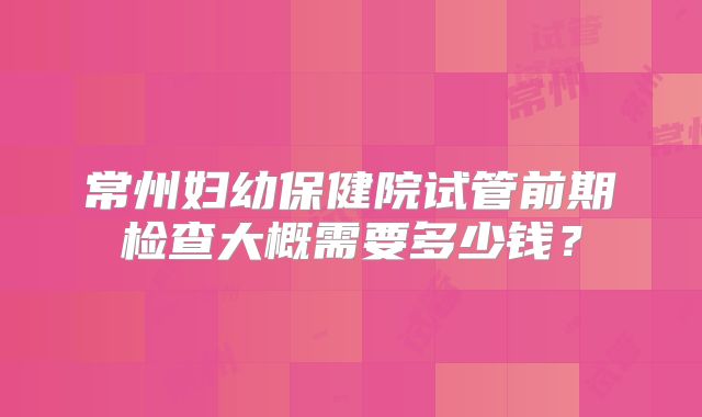 常州妇幼保健院试管前期检查大概需要多少钱?