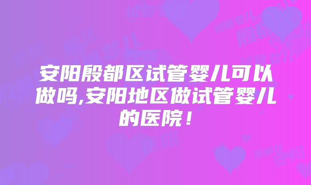 安阳殷都区试管婴儿可以做吗,安阳地区做试管婴儿的医院！