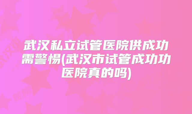 武汉私立试管医院供成功需警惕(武汉市试管成功功医院真的吗)