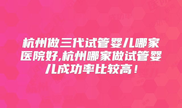 杭州做三代试管婴儿哪家医院好,杭州哪家做试管婴儿成功率比较高！