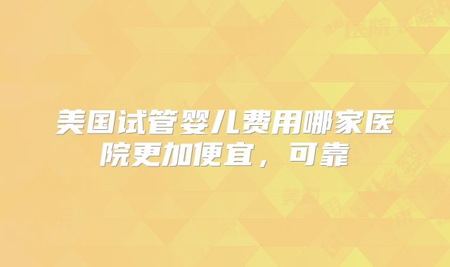美国试管婴儿费用哪家医院更加便宜，可靠