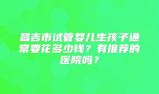 昌吉市试管婴儿生孩子通常要花多少钱?有推荐的医院吗?