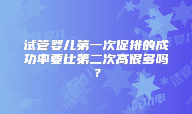 试管婴儿第一次促排的成功率要比第二次高很多吗？