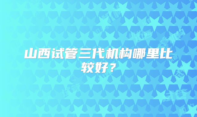 山西试管三代机构哪里比较好？