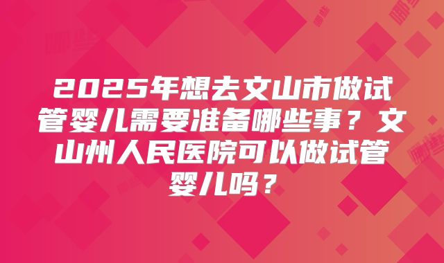 2025年想去文山市做试管婴儿需要准备哪些事？文山州人民医院可以做试管婴儿吗？