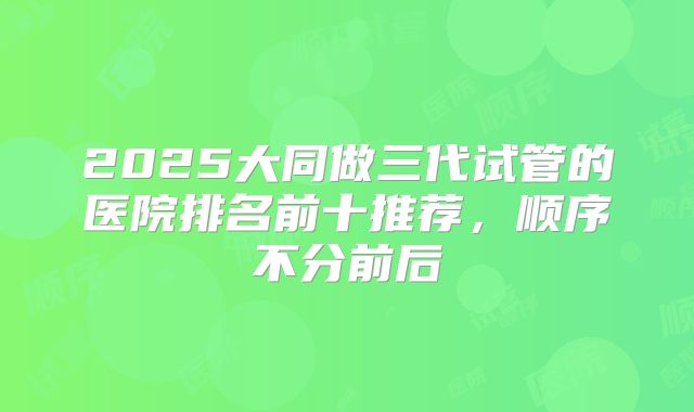 2025大同做三代试管的医院排名前十推荐，顺序不分前后