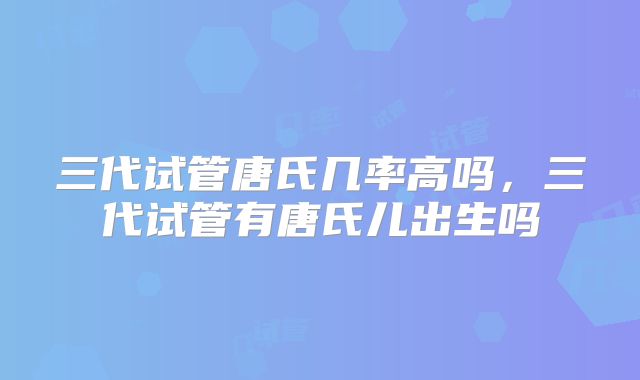 三代试管唐氏几率高吗，三代试管有唐氏儿出生吗