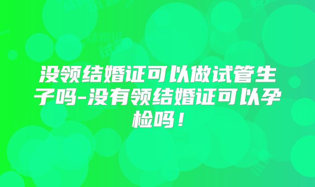 没领结婚证可以做试管生子吗-没有领结婚证可以孕检吗！