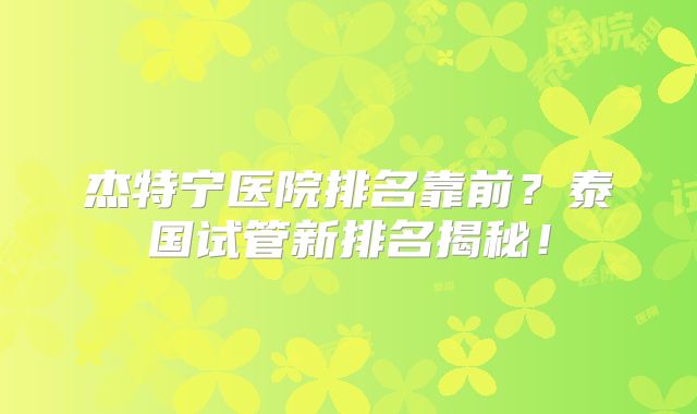 杰特宁医院排名靠前?泰国试管新排名揭秘!
