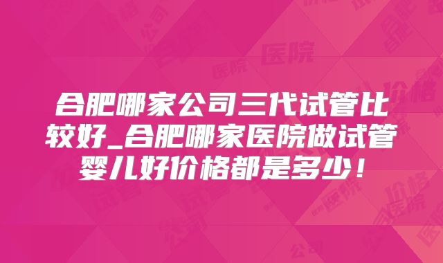 合肥哪家公司三代试管比较好_合肥哪家医院做试管婴儿好价格都是多少！