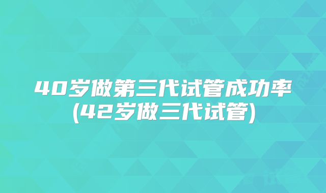 40岁做第三代试管成功率(42岁做三代试管)