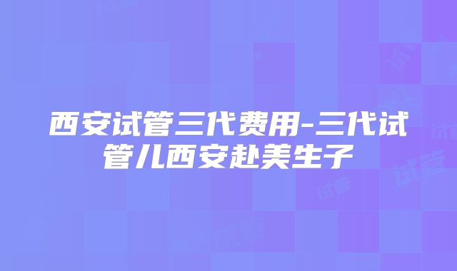 西安试管三代费用-三代试管儿西安赴美生子