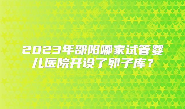 2023年邵阳哪家试管婴儿医院开设了卵子库?