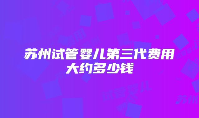 苏州试管婴儿第三代费用大约多少钱