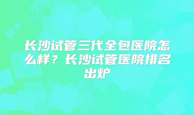 长沙试管三代全包医院怎么样?长沙试管医院排名出炉