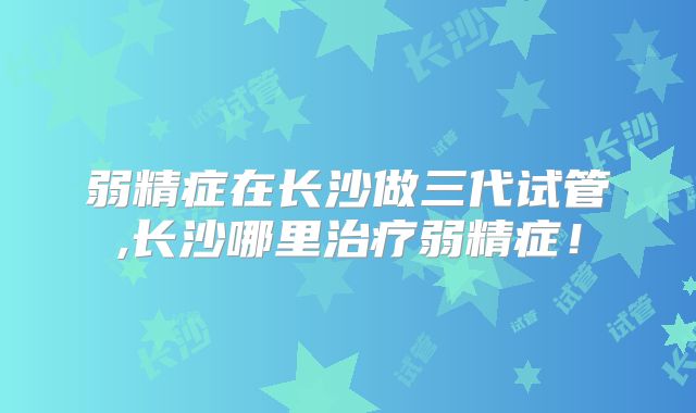 弱精症在长沙做三代试管,长沙哪里治疗弱精症！