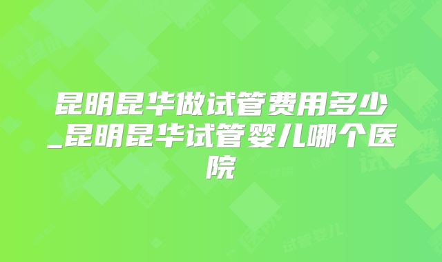昆明昆华做试管费用多少_昆明昆华试管婴儿哪个医院