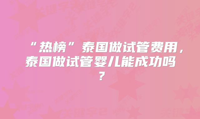“热榜”泰国做试管费用，泰国做试管婴儿能成功吗？