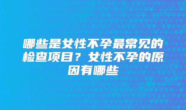 哪些是女性不孕最常见的检查项目？女性不孕的原因有哪些