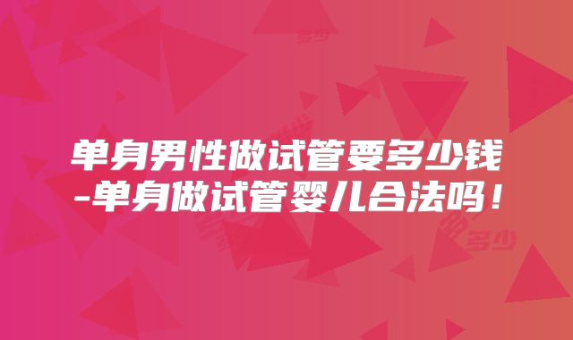 单身男性做试管要多少钱-单身做试管婴儿合法吗！