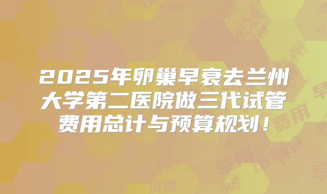 2025年卵巢早衰去兰州大学第二医院做三代试管费用总计与预算规划!