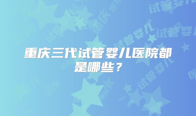 重庆三代试管婴儿医院都是哪些？