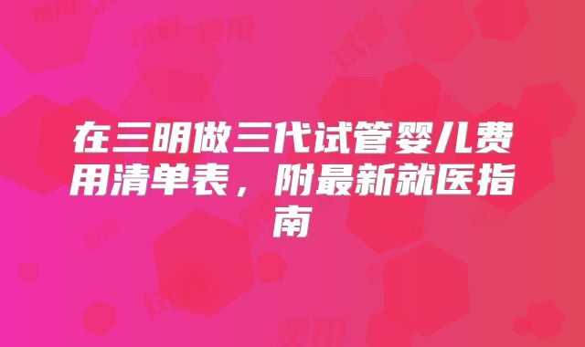 在三明做三代试管婴儿费用清单表，附最新就医指南