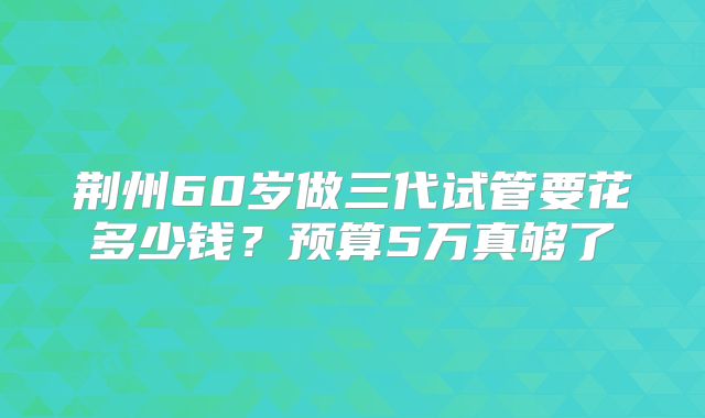 荆州60岁做三代试管要花多少钱？预算5万真够了
