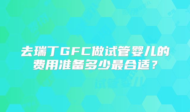 去瑞丁GFC做试管婴儿的费用准备多少最合适?