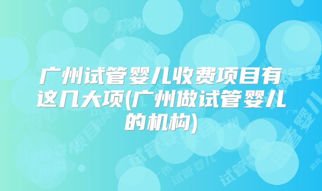 广州试管婴儿收费项目有这几大项(广州做试管婴儿的机构)