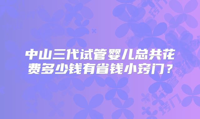 中山三代试管婴儿总共花费多少钱有省钱小窍门？