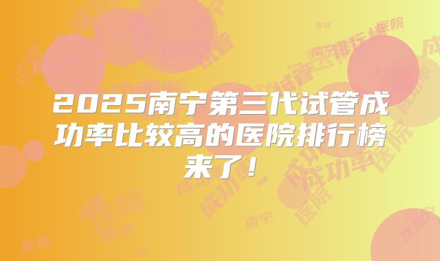 2025南宁第三代试管成功率比较高的医院排行榜来了！
