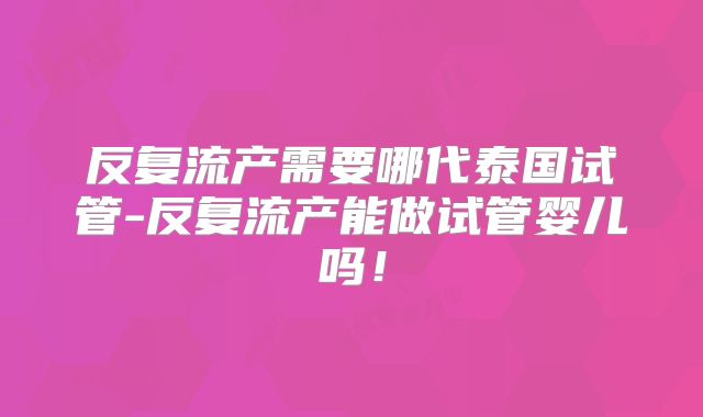 反复流产需要哪代泰国试管-反复流产能做试管婴儿吗！
