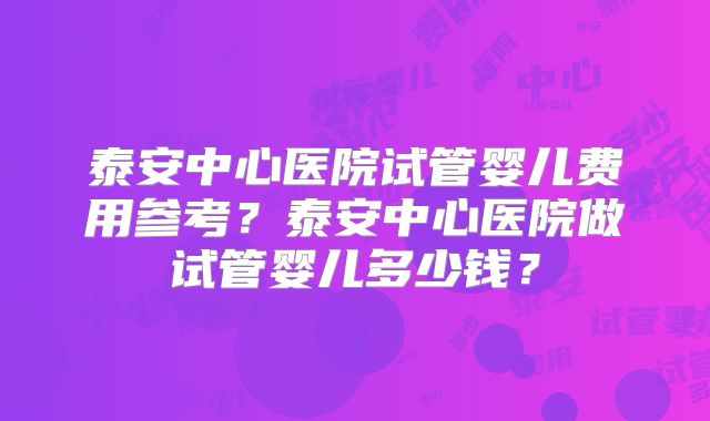 泰安中心医院试管婴儿费用参考?泰安中心医院做试管婴儿多少钱?