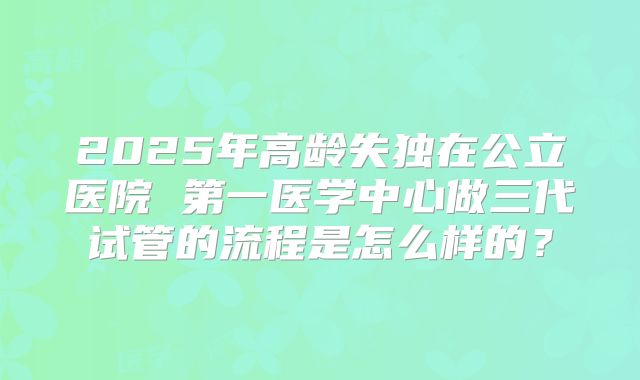 2025年高龄失独在公立医院 第一医学中心做三代试管的流程是怎么样的？