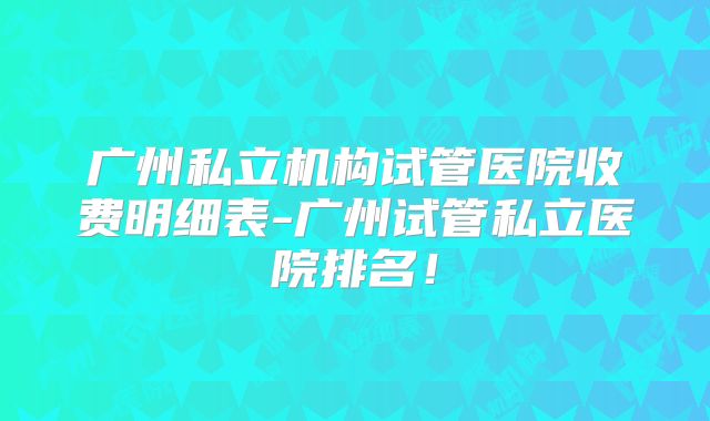 广州私立机构试管医院收费明细表-广州试管私立医院排名!