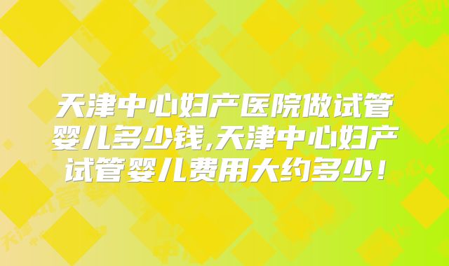 天津中心妇产医院做试管婴儿多少钱,天津中心妇产试管婴儿费用大约多少！