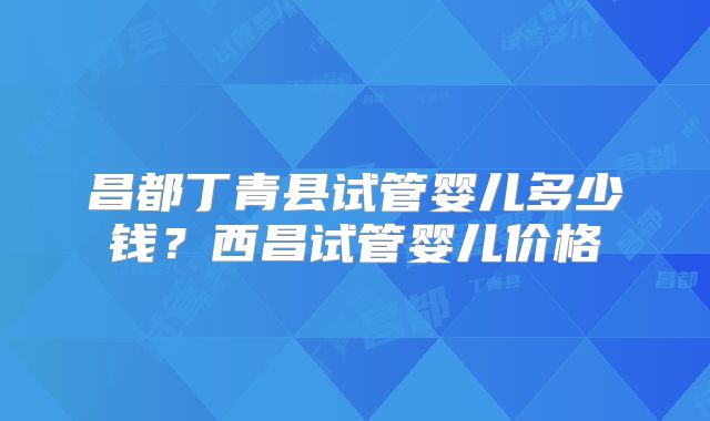 昌都丁青县试管婴儿多少钱？西昌试管婴儿价格