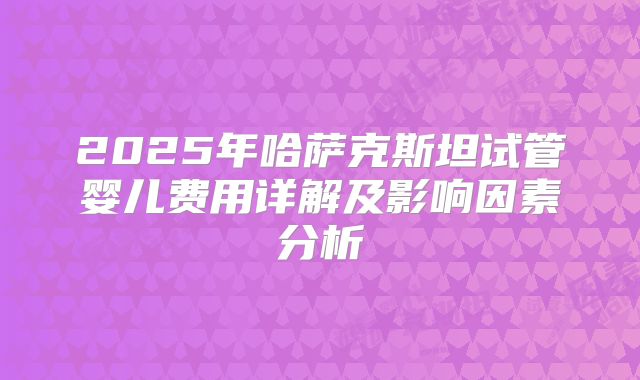 2025年哈萨克斯坦试管婴儿费用详解及影响因素分析