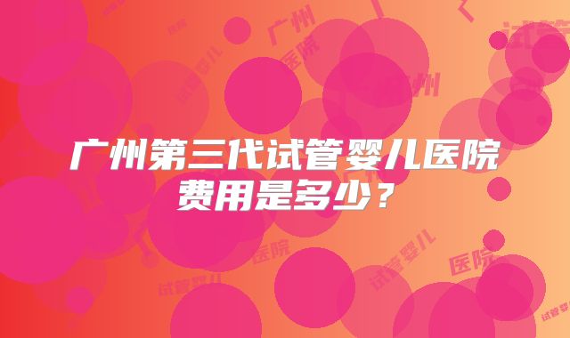 广州第三代试管婴儿医院费用是多少？