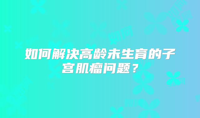如何解决高龄未生育的子宫肌瘤问题？
