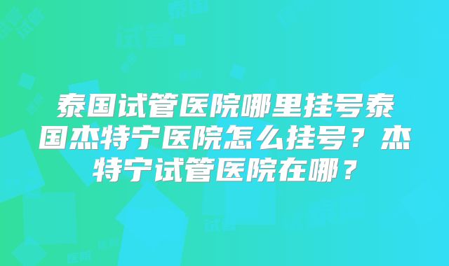 泰国试管医院哪里挂号泰国杰特宁医院怎么挂号？杰特宁试管医院在哪？